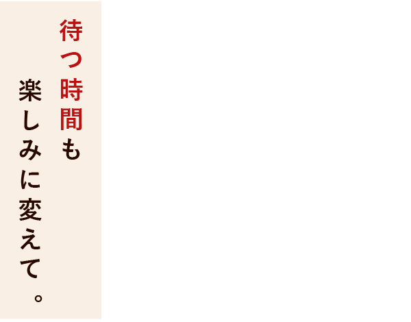 待つ時間も楽しみに変えて。